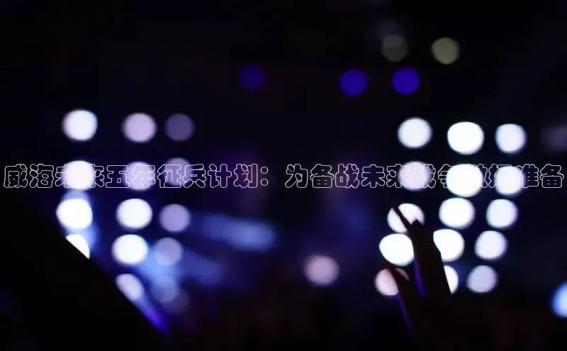 威海未来五年征兵计划：为备战未来战争做好准备